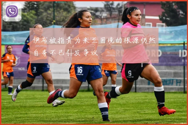 伊布被指责为米兰困境的根源仍然自夸不已引发争议