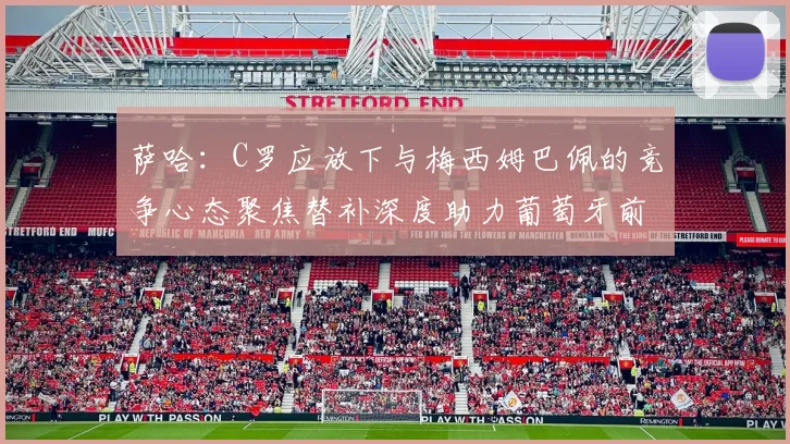萨哈：C罗应放下与梅西姆巴佩的竞争心态聚焦替补深度助力葡萄牙前行